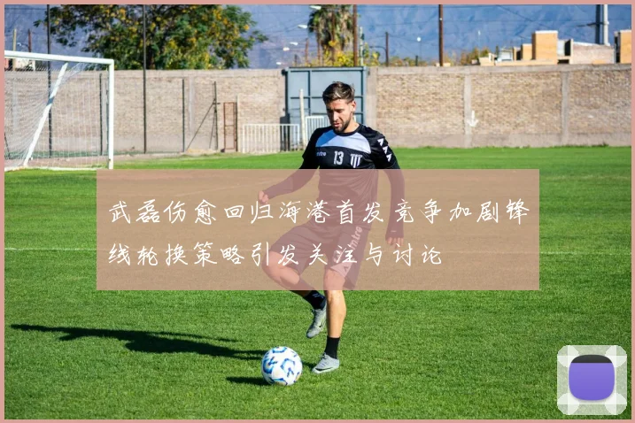 武磊伤愈回归海港首发竞争加剧锋线轮换策略引发关注与讨论
