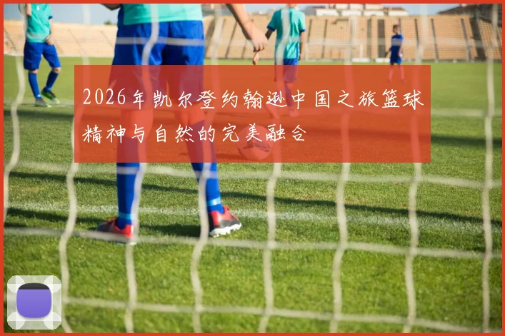 2026年凯尔登约翰逊中国之旅篮球精神与自然的完美融合