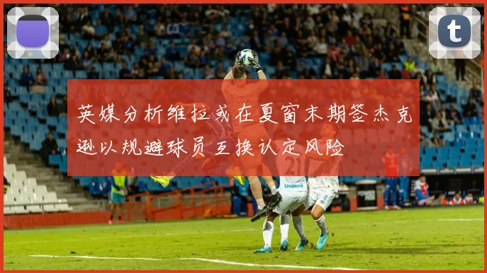 英媒分析维拉或在夏窗末期签杰克逊以规避球员互换认定风险