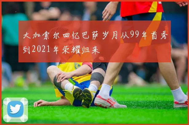大加索尔回忆巴萨岁月从99年首秀到2021年荣耀归来