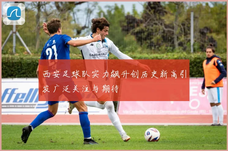 西安足球队实力飙升创历史新高引发广泛关注与期待