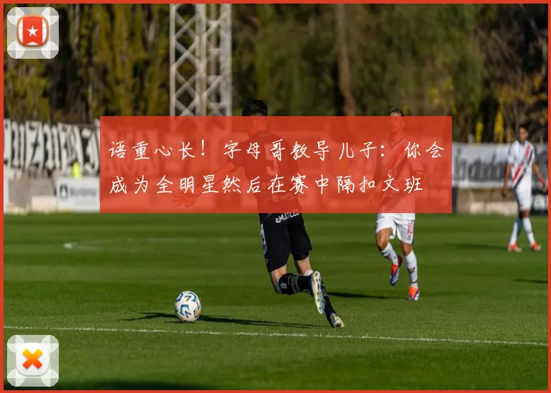 语重心长！字母哥教导儿子：你会成为全明星然后在赛中隔扣文班