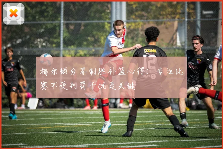 梅尔顿分享制胜补篮心得：专注比赛不受判罚干扰是关键