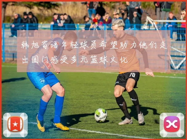 韩旭寄语年轻球员希望助力他们走出国门感受多元篮球文化